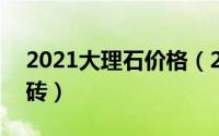 2021大理石价格（2024年10月09日大理石砖）