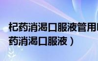 杞药消渴口服液管用吗（2024年10月09日杞药消渴口服液）